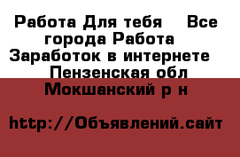 Работа Для тебя  - Все города Работа » Заработок в интернете   . Пензенская обл.,Мокшанский р-н